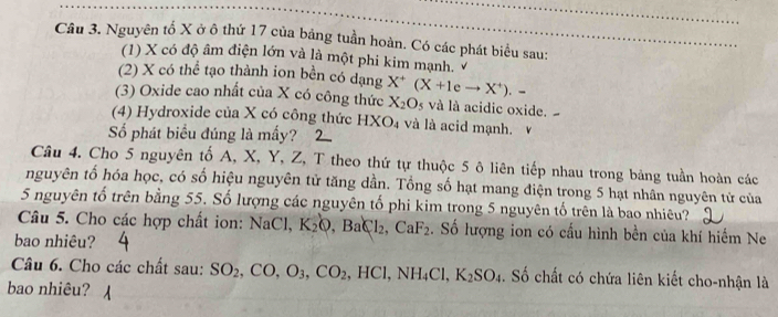 Nguyên tổ X ở ô thứ 17 của bảng tuần hoàn. Có các phát biểu sau: 
(1) X có độ âm điện lớn và là một phi kim mạnh. 
(2) X có thể tạo thành ion bền có dạng 
(3) Oxide cao nhất của X có công thức X^+(X+1eto X^+).- X_2O_5 và là acidic oxide. 
(4) Hydroxide của X có công thức HXO_4 và là id mạnh. 
Số phát biểu đúng là mấy? 
Câu 4. Cho 5 nguyên tố A, X, Y, Z, T theo thứ tự thuộc 5 ô liên tiếp nhau trong bảng tuần hoàn các 
nguyên tổ hóa học, có số hiệu nguyên tử tăng dần. Tổng số hạt mang điện trong 5 hạt nhân nguyên tử của 
5 nguyên tố trên bằng 55. Số lượng các nguyên tố phi kim trong 5 nguyên tố trên là bao nhiêu? 
Câu 5. Cho các hợp chất ion: NaCl, K_2Q, BaCl_2, CaF_2. Số lượng ion có cấu hình bền của khí hiểm Ne 
bao nhiêu? 
Câu 6. Cho các chất sau: SO_2, CO, O_3, CO_2 ,HCl, NH_4Cl, K_2SO_4. Số chất có chứa liên kiết cho-nhận là 
bao nhiêu?