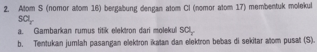 Atom S (nomor atom 16) bergabung dengan atom Cl (nomor atom 17) membentuk molekul
SCl_2. 
a. Gambarkan rumus titik elektron dari molekul SCl_2. 
b. Tentukan jumlah pasangan elektron ikatan dan elektron bebas di sekitar atom pusat (S).