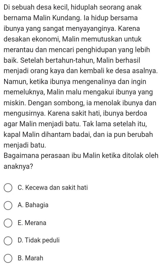 Di sebuah desa kecil, hiduplah seorang anak
bernama Malin Kundang. Ia hidup bersama
ibunya yang sangat menyayanginya. Karena
desakan ekonomi, Malin memutuskan untuk
merantau dan mencari penghidupan yang lebih
baik. Setelah bertahun-tahun, Malin berhasil
menjadi orang kaya dan kembali ke desa asalnya.
Namun, ketika ibunya mengenalinya dan ingin
memeluknya, Malin malu mengakui ibunya yang
miskin. Dengan sombong, ia menolak ibunya dan
mengusirnya. Karena sakit hati, ibunya berdoa
agar Malin menjadi batu. Tak lama setelah itu,
kapal Malin dihantam badai, dan ia pun berubah
menjadi batu.
Bagaimana perasaan ibu Malin ketika ditolak oleh
anaknya?
C. Kecewa dan sakit hati
A. Bahagia
E. Merana
D. Tidak peduli
B. Marah