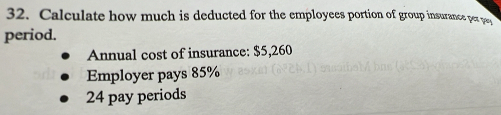 Calculate how much is deducted for the employees portion of group insurance per pay 
period. 
Annual cost of insurance: $5,260
Employer pays 85%
24 pay periods