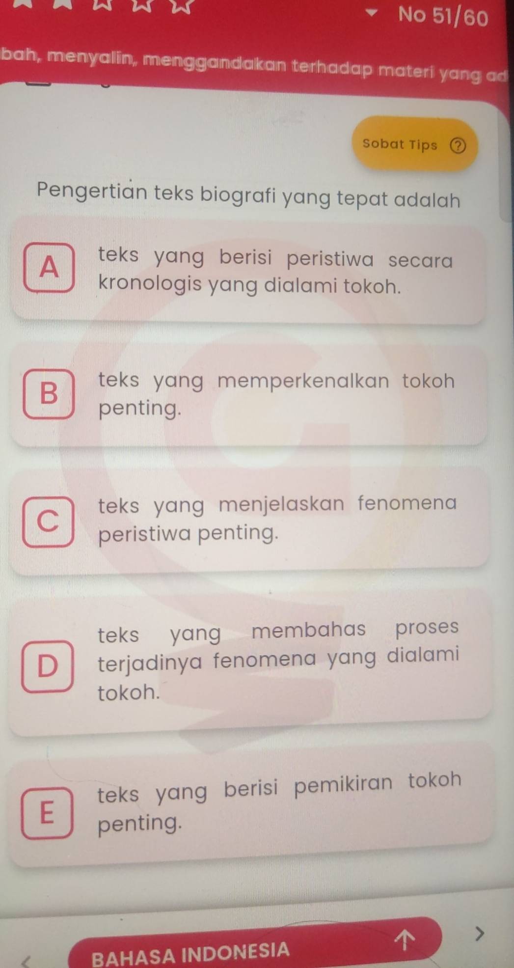 No 51/60
bah, menyalin, menggandakan terhadap materi yang ad
Sobat Tips
Pengertian teks biografi yang tepat adalah
A
teks yang berisi peristiwa secar .
kronologis yang dialami tokoh.
B
teks yang memperkenalkan tokoh .
penting.
C
teks yang menjelaskan fenomen a .
peristiwa penting.
teks yang membahas proses
D terjadinya fenomena yang dialami
tokoh.
teks yang berisi pemikiran tokoh .
E
penting.
BAHASA INDONESIA