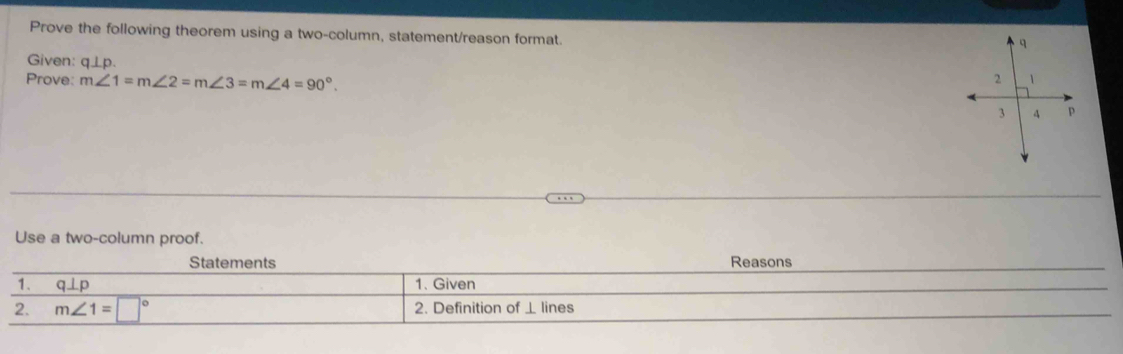 Prove the following theorem using a two-column, statement/reason format. 
Given: q⊥ p. 
Prove: m∠ 1=m∠ 2=m∠ 3=m∠ 4=90°. 
Use a two-column proof. 
Statements Reasons 
1. q⊥ p 1. Given 
2. m∠ 1=□° 2. Definition of ⊥ lines