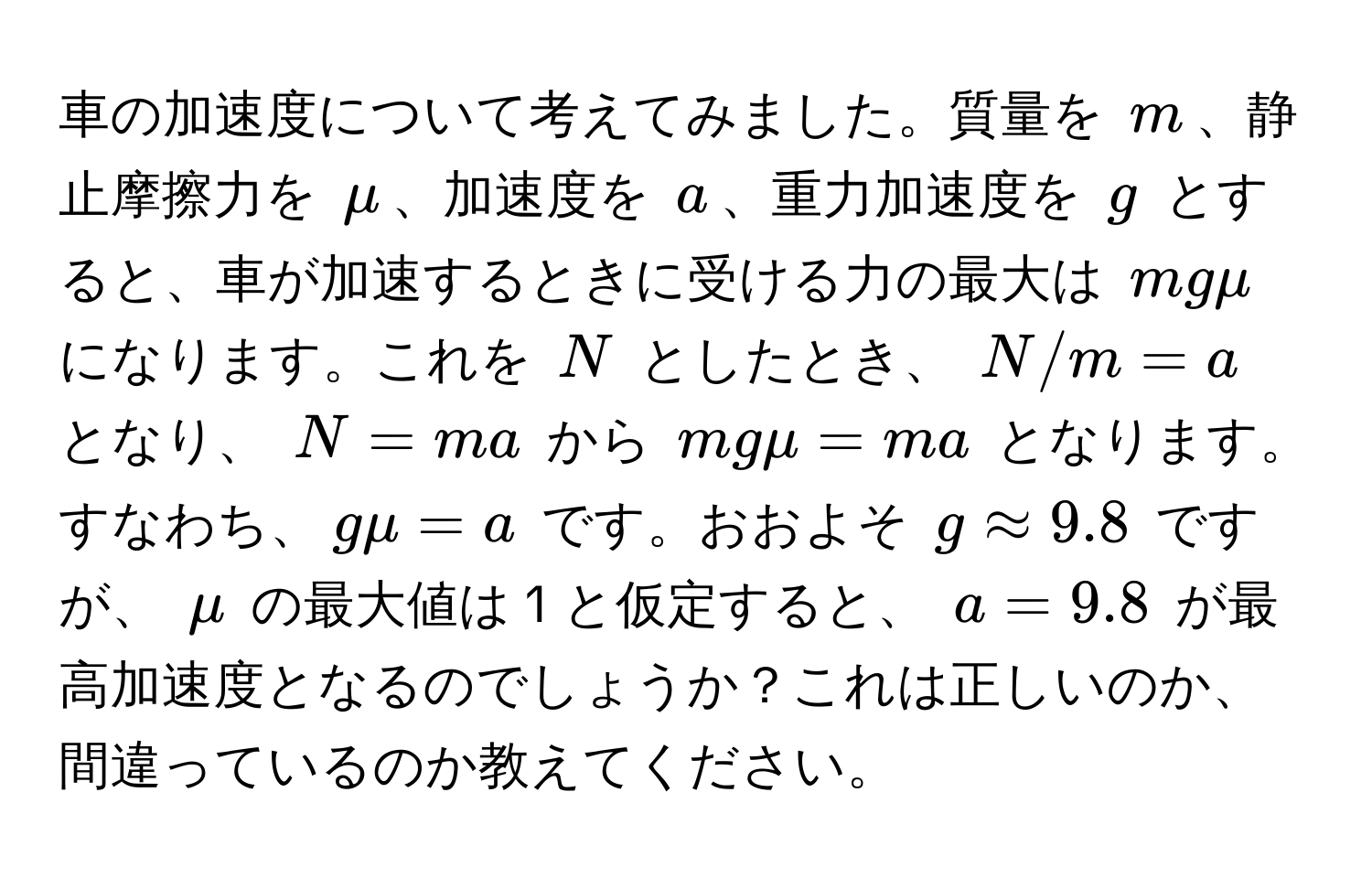 車の加速度について考えてみました。質量を $m$、静止摩擦力を $mu$、加速度を $a$、重力加速度を $g$ とすると、車が加速するときに受ける力の最大は $mgmu$ になります。これを $N$ としたとき、 $N/m = a$ となり、 $N = ma$ から $mgmu = ma$ となります。すなわち、$gmu = a$ です。おおよそ $g approx 9.8$ ですが、 $mu$ の最大値は 1 と仮定すると、 $a = 9.8$ が最高加速度となるのでしょうか？これは正しいのか、間違っているのか教えてください。