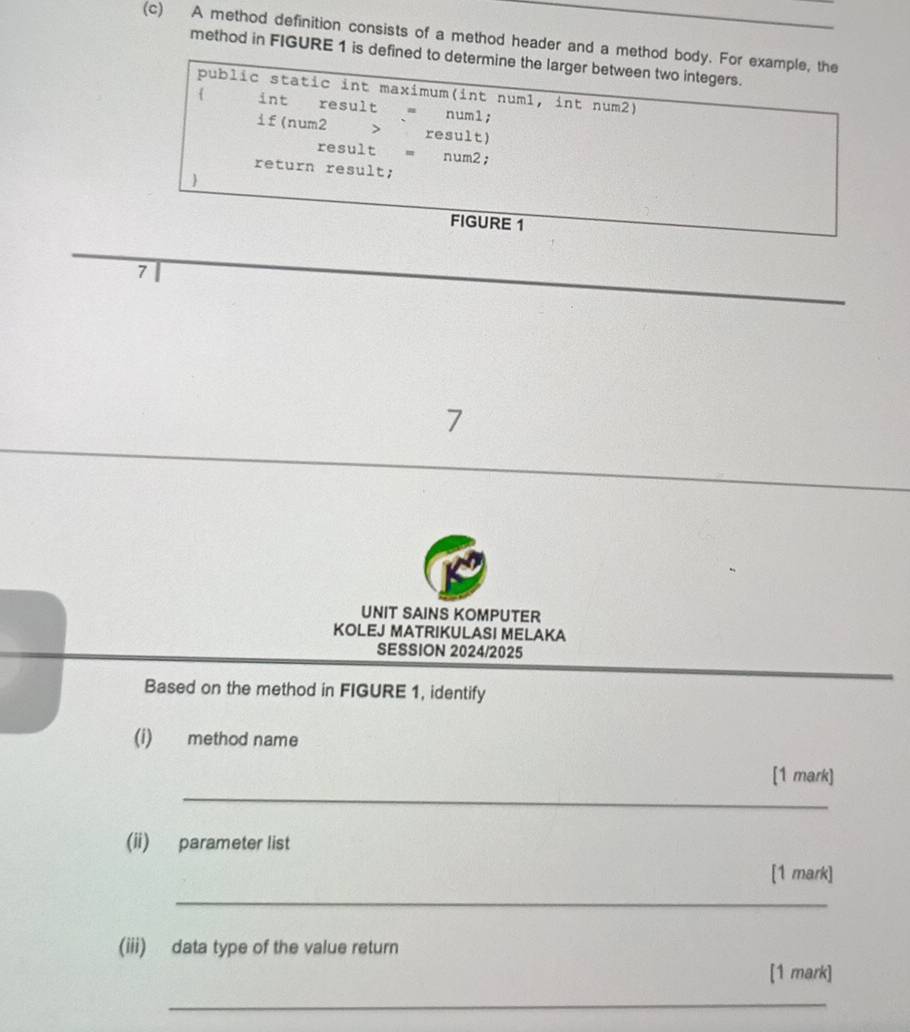 A method definition consists of a method header and a method body. For example, the 
method in FIGURE 1 is defined to determine the larger between two integers. 
public static int maximum(int num1, int num2) 
 int result = numl; 
if(num2 > result) 
result = num2; 
return result; 
 
FIGURE 1 
7 
UNIT SAINS KOMPUTER 
KOLEJ MATRIKULASI MELAKA 
SESSION 2024/2025 
Based on the method in FIGURE 1, identify 
(i) method name 
_ 
[1 mark] 
(ii) parameter list 
[1 mark] 
_ 
(iii) data type of the value return 
[1 mark] 
_