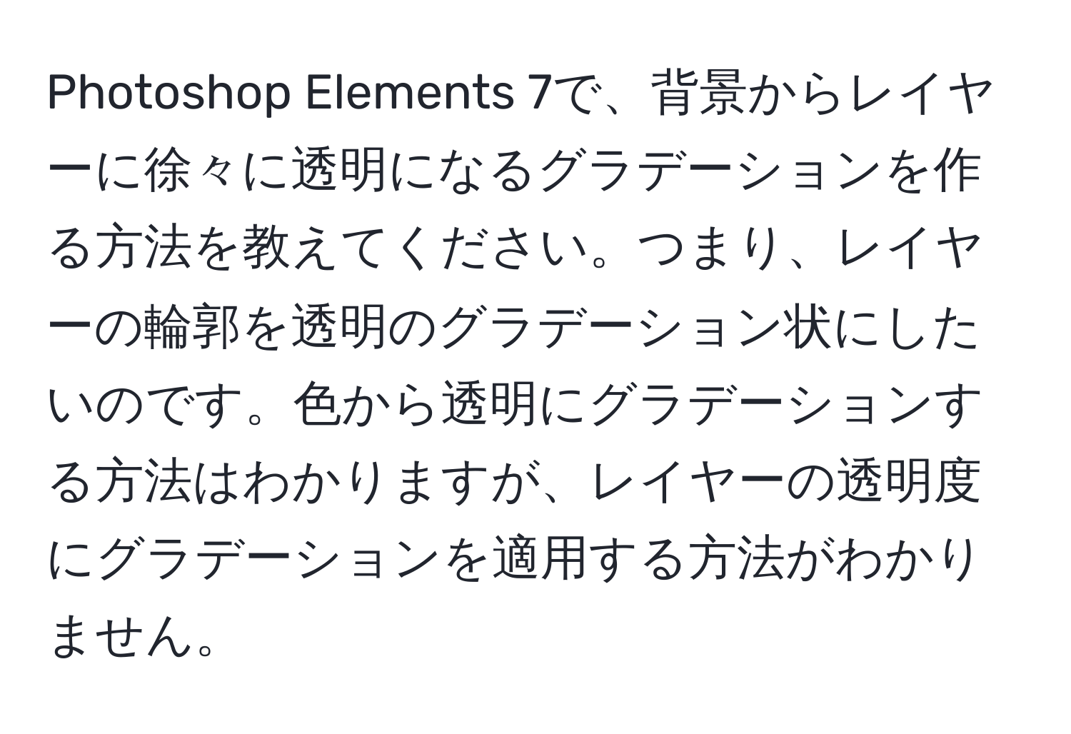 Photoshop Elements 7で、背景からレイヤーに徐々に透明になるグラデーションを作る方法を教えてください。つまり、レイヤーの輪郭を透明のグラデーション状にしたいのです。色から透明にグラデーションする方法はわかりますが、レイヤーの透明度にグラデーションを適用する方法がわかりません。