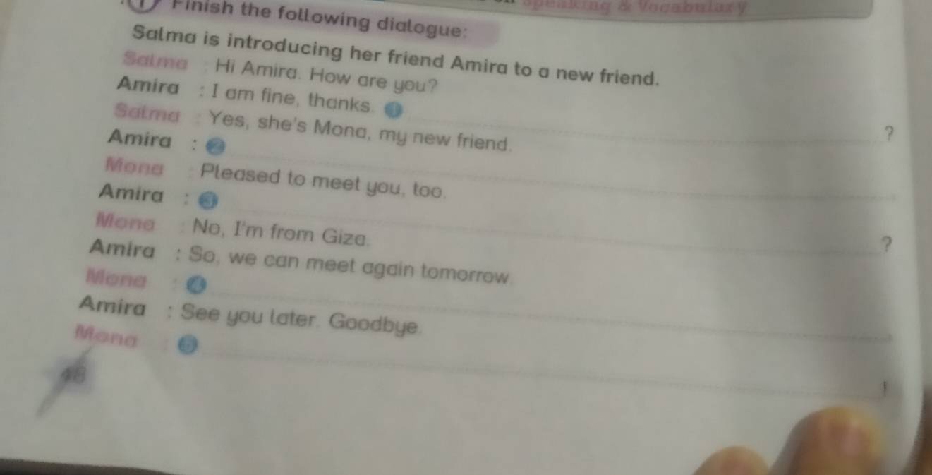 a king & Vocabulary 
Pinish the following dialogue: 
Salma is introducing her friend Amira to a new friend. 
Salma : Hi Amira. How are you? ？ 
Amira : I am fine, thanks. 
Satma : Yes, she's Mona, my new friend. 
Amira : 
Mone Pleased to meet you, too. 
Amira : 
Mona No, I'm from Giza. 
? 
Amira So, we can meet again tomorrow. 
Mona 
Amira See you later. Goodbye. 
Mona 
1