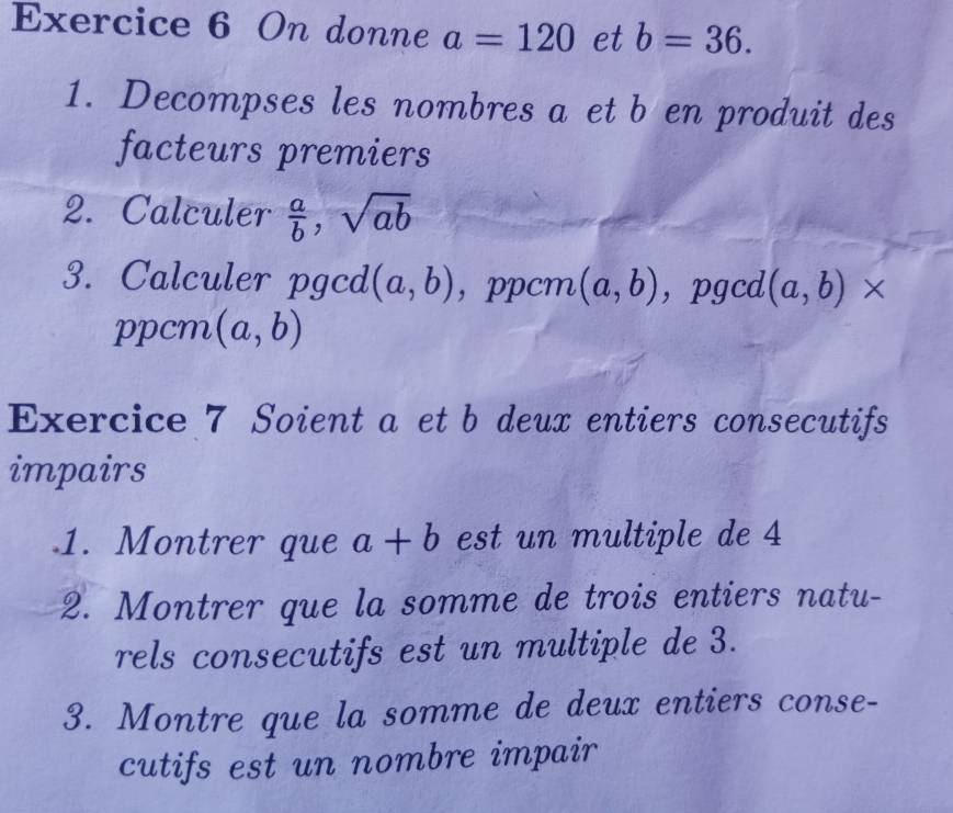 On donne a=120 et b=36. 
1. Decompses les nombres a et b en produit des 
facteurs premiers 
2. Calculer  a/b , sqrt(ab)
3. Calculer pgcd (a,b) ，ppcm (a,b) ， pgcd (a,b)*
ppcm (a,b)
Exercice 7 Soient a et b deux entiers consecutifs 
impairs 
.1. Montrer que a+b est un multiple de 4
2. Montrer que la somme de trois entiers natu- 
rels consecutifs est un multiple de 3. 
3. Montre que la somme de deux entiers conse- 
cutifs est un nombre impair