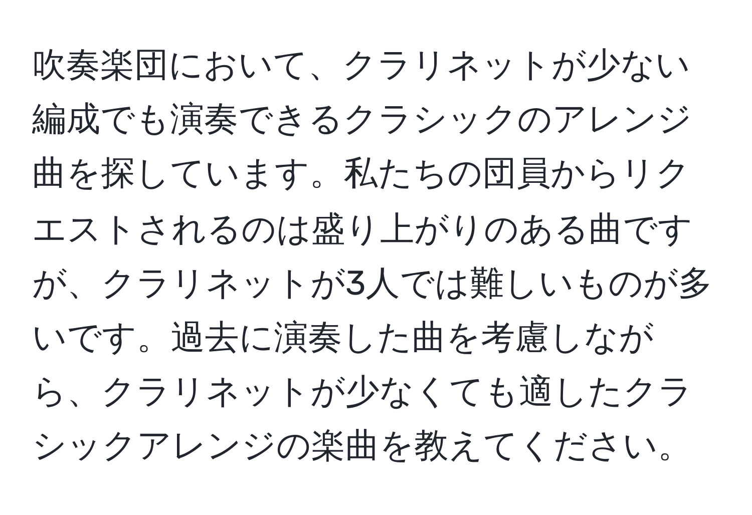 吹奏楽団において、クラリネットが少ない編成でも演奏できるクラシックのアレンジ曲を探しています。私たちの団員からリクエストされるのは盛り上がりのある曲ですが、クラリネットが3人では難しいものが多いです。過去に演奏した曲を考慮しながら、クラリネットが少なくても適したクラシックアレンジの楽曲を教えてください。