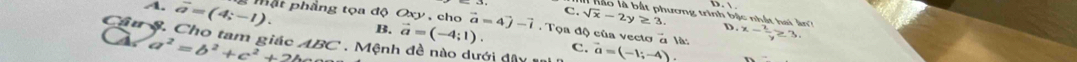 C. sqrt(x)-2y≥ 3. lương trình bậc nhất hai ân D.
A. overline a=(4;-1). mặt phầng tọa độ Oxy , cho vector a=4vector j-vector i Tọa độ của vecto a là: x- 2/y ≥ 3
Câu S. Cho tam giác a^2=b^2+c^2+2b ABC Mệnh đề nào dưới dâ vector a=(-1;-4).
B. vector a=(-4;1). c.
4.