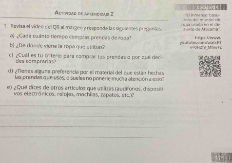 Código Or 
Actividad de aprendizaje 2 "El inmenso basu- 
rero del mundo' de 
1. Revisa el video del QR al margen y responde las siguientes preguntas. ropa usada en el de- sierto de Atacama', 
a) ¿Cada cuánto tiempo compras prendas de ropa? https://www. 
b) ¿De dónde viene la ropa que utilizas? youtube.com/watch? v=0HZI9_MhwFc 
c) ¿Cuál es tu criterio para comprar tus prendas o por qué deci- 
des comprarlas? 
d) ¿Tienes alguna preferencia por el material del que están hechas 
las prendas que usas, o sueles no ponerle mucha atención a esto? 
e) ¿Qué dices de otros artículos que utilizas (audífonos, dispositi 
vos electrónicos, relojes, mochilas, zapatos, etc.)? 
_ 
_ 
_ 
_ 
17