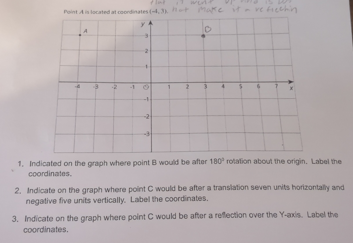 Point A is located at coordinates (-4,3)
1. Indicated on the graph where point B would be after 180° rotation about the origin. Label the 
coordinates. 
2. Indicate on the graph where point C would be after a translation seven units horizontally and 
negative five units vertically. Label the coordinates. 
3. Indicate on the graph where point C would be after a reflection over the Y-axis. Label the 
coordinates.