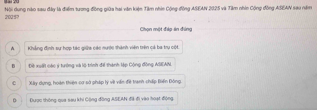 Nội dung nào sau đây là điểm tương đồng giữa hai văn kiện Tầm nhìn Cộng đồng ASEAN 2025 và Tầm nhìn Cộng đồng ASEAN sau năm
2025?
Chọn một đáp án đúng
A Khẳng định sự hợp tác giữa các nước thành viên trên cá ba trụ cột.
B Đề xuất các ý tưởng và lộ trình để thành lập Cộng đồng ASEAN.
C Xây dựng, hoàn thiện cơ sở pháp lý về vấn đề tranh chấp Biển Đông.
D Được thông qua sau khi Cộng đồng ASEAN đã đi vào hoạt động.