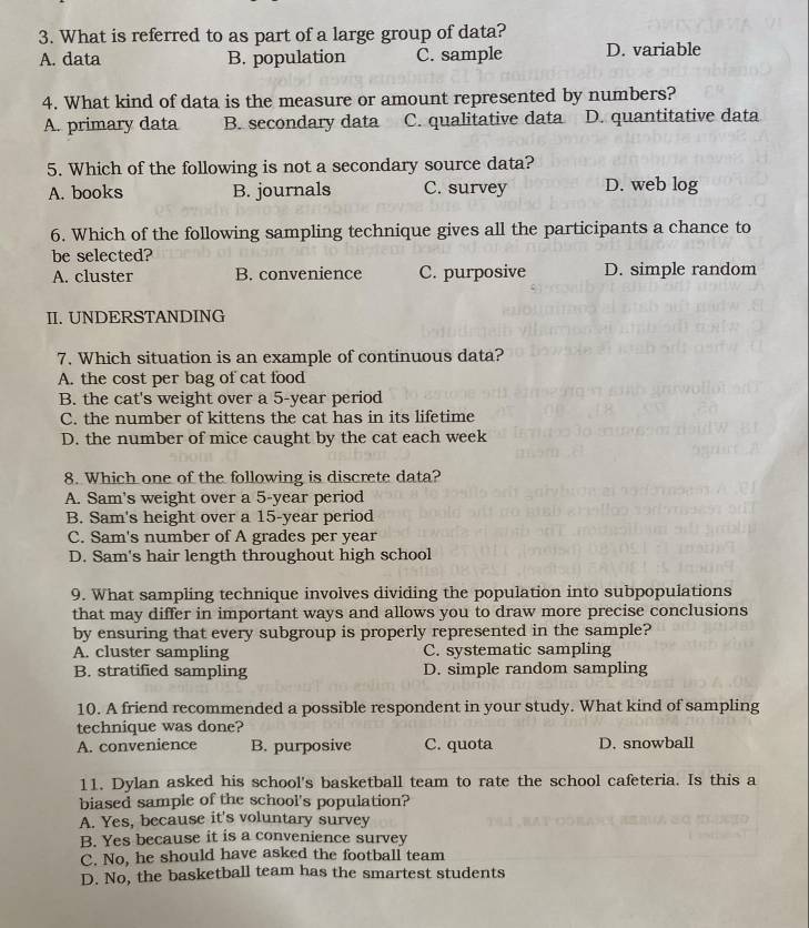 What is referred to as part of a large group of data?
A. data B. population C. sample D. variable
4. What kind of data is the measure or amount represented by numbers?
A. primary data B. secondary data C. qualitative data D. quantitative data
5. Which of the following is not a secondary source data?
A. books B. journals C. survey D. web log
6. Which of the following sampling technique gives all the participants a chance to
be selected?
A. cluster B. convenience C. purposive D. simple random
II. UNDERSTANDING
7. Which situation is an example of continuous data?
A. the cost per bag of cat food
B. the cat's weight over a 5-year period
C. the number of kittens the cat has in its lifetime
D. the number of mice caught by the cat each week
8. Which one of the following is discrete data?
A. Sam's weight over a 5-year period
B. Sam's height over a 15-year period
C. Sam's number of A grades per year
D. Sam's hair length throughout high school
9. What sampling technique involves dividing the population into subpopulations
that may differ in important ways and allows you to draw more precise conclusions
by ensuring that every subgroup is properly represented in the sample?
A. cluster sampling C. systematic sampling
B. stratified sampling D. simple random sampling
10. A friend recommended a possible respondent in your study. What kind of sampling
technique was done?
A. convenience B. purposive C. quota D. snowball
11. Dylan asked his school's basketball team to rate the school cafeteria. Is this a
biased sample of the school's population?
A. Yes, because it's voluntary survey
B. Yes because it is a convenience survey
C. No, he should have asked the football team
D. No, the basketball team has the smartest students