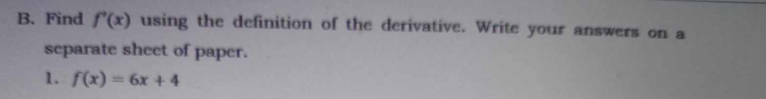 Find f'(x) using the definition of the derivative. Write your answers on a 
separate sheet of paper. 
1. f(x)=6x+4