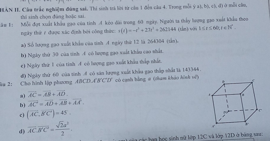 HÀN II. Câu trắc nghiệm đúng sai. Thí sinh trả lời từ câu 1 đến câu 4. Trong mỗi ý a), b), c), d) ở mỗi câu,
thí sinh chọn đúng hoặc sai.
Tầu 1: Mỗi đợt xuất khẩu gạo của tỉnh A kéo dài trong 60 ngày. Người ta thấy lượng gạo xuất khẩu theo
ngày thứ 1 được xác định bởi công thức: s(t)=-t^3+27t^2+262144 (tắn) với 1≤ t≤ 60;t∈ N^*.
a) Số lượng gạo xuất khẩu của tinh A ngày thứ 12 là 264304 (tấn).
b) Ngày thứ 30 của tỉnh A có lượng gạo xuất khẩu cao nhất.
c) Ngày thứ 1 của tỉnh A có lượng gạo xuất khẩu thấp nhất.
d) Ngày thứ 60 của tỉnh A có sản lượng xuất khẩu gạo thấp nhất là 143344.
âu 2: Cho hình lập phương ABCD.. A'B'C'D' có cạnh bằng a (tham khảo hình vẽ)
a) vector AC=vector AB+vector AD.
b) vector AC'=vector AD+vector AB+vector AA'.
c) (vector AC,vector B'C')=45°.
d) overline AC.overline B'C'= sqrt(2)a^2/2 .
C a  các  ban học sinh nữ lớp 12C và lớp 12D ở bảng sau: