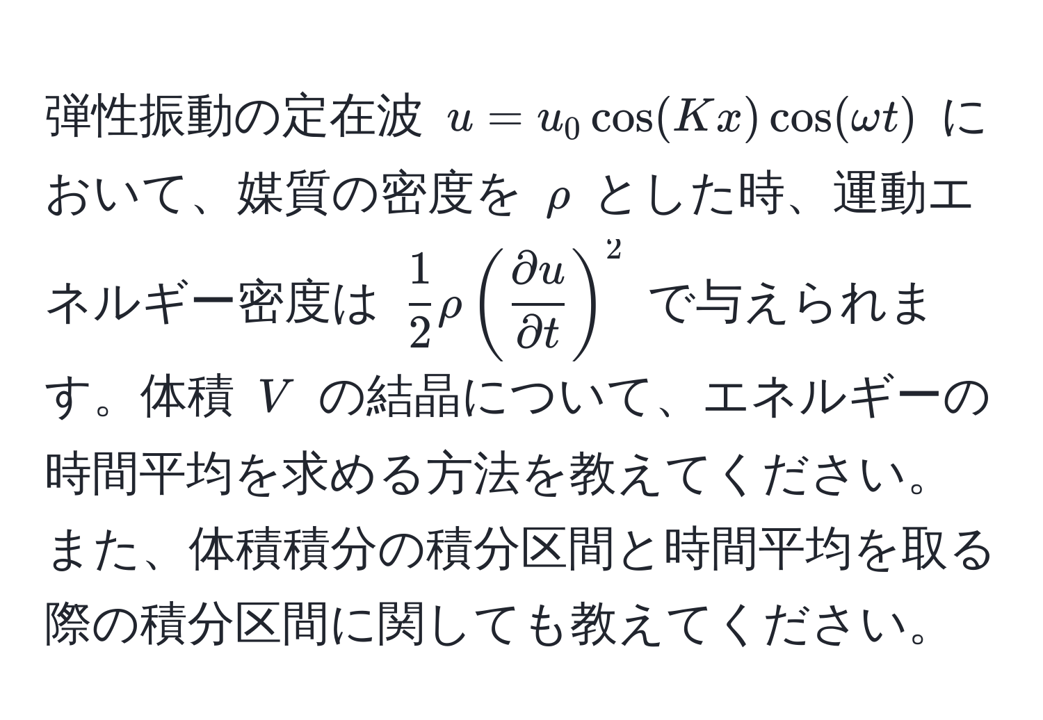 弾性振動の定在波 $u = u_0 cos(Kx) cos(omega t)$ において、媒質の密度を $rho$ とした時、運動エネルギー密度は $ 1/2  rho ( partial u/partial t )^2$ で与えられます。体積 $V$ の結晶について、エネルギーの時間平均を求める方法を教えてください。また、体積積分の積分区間と時間平均を取る際の積分区間に関しても教えてください。