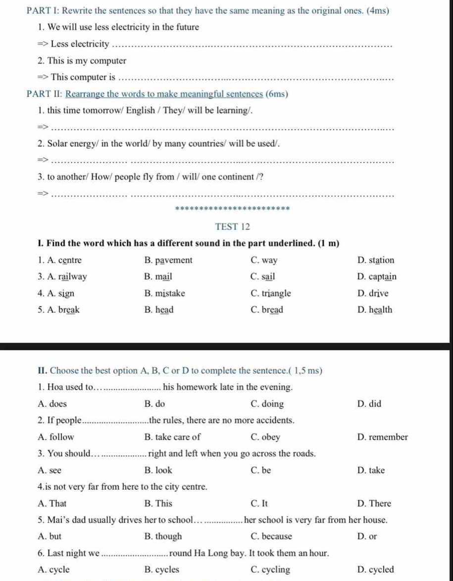 Rewrite the sentences so that they have the same meaning as the original ones. (4ms)
1. We will use less electricity in the future
=> Less electricity_
2. This is my computer
=> This computer is_
PART II: Rearrange the words to make meaningful sentences (6ms)
1. this time tomorrow/ English / They/ will be learning/.
_
2. Solar energy/ in the world/ by many countries/ will be used/.
_
3. to another/ How/ people fly from / will/ one continent /?
_
_
TEST 12
I. Find the word which has a different sound in the part underlined. (1 m)
1. A. centre B. pavement C. way D. station
3. A. railway B. mail C. sail D. captain
4. A. sign B. mistake C. triangle D. drive
5. A. break B. head C. bread D. health
II. Choose the best option A, B, C or D to complete the sentence.( 1,5 ms)
1. Hoa used to._ his homework late in the evening.
A. does B. do C. doing D. did
2. If people_ the rules, there are no more accidents.
A. follow B. take care of C. obey D. remember
3. You should_ right and left when you go across the roads.
A. see B. look C. be D. take
4.is not very far from here to the city centre.
A. That B. This C. It D. There
5. Mai’s dad usually drives her to school_ her school is very far from her house.
A. but B. though C. because D. or
6. Last night we_ round Ha Long bay. It took them an hour.
A. cycle B. cycles C. cycling D. cycled