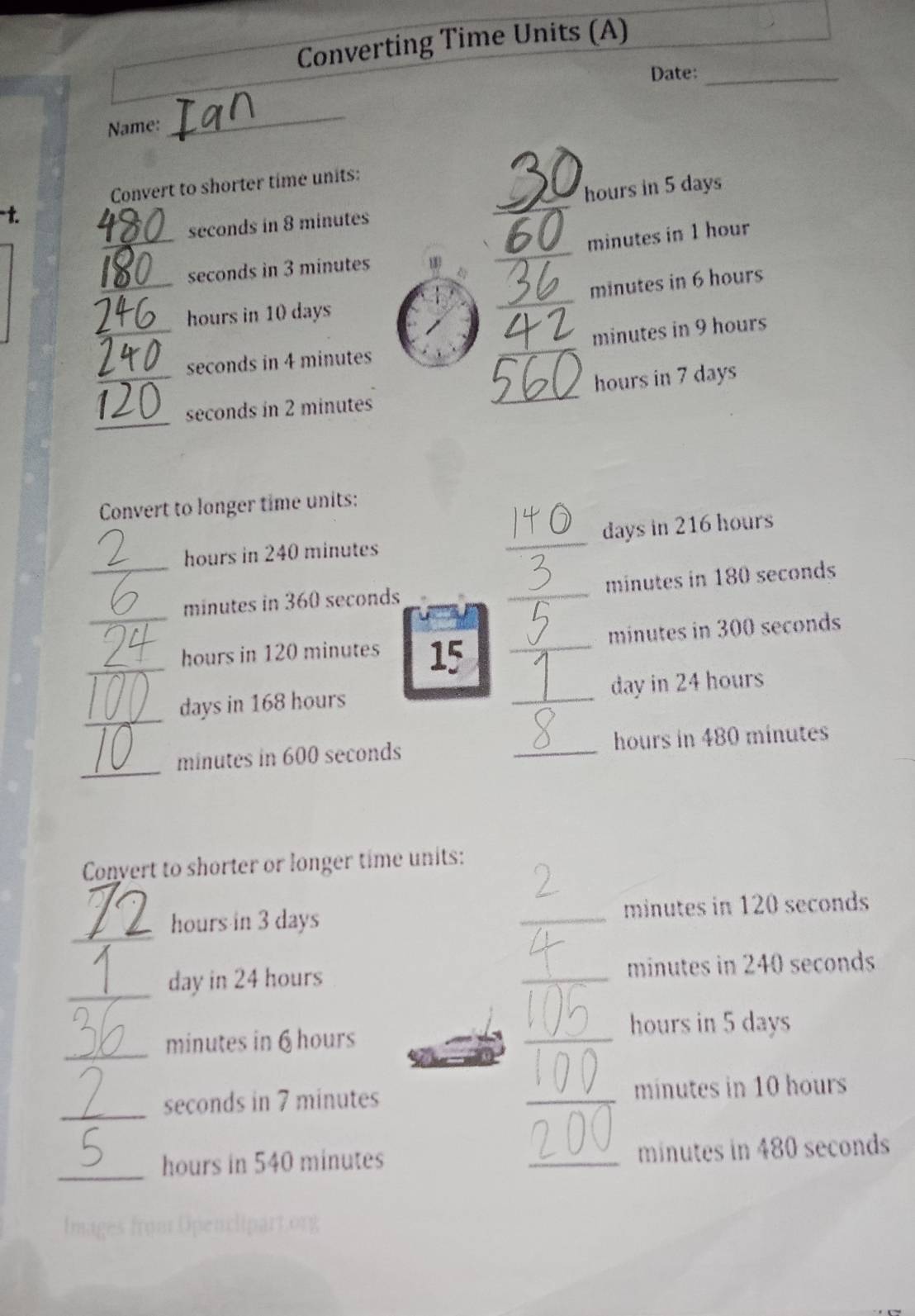 Converting Time Units (A) 
Date:_ 
Name: 
_ 
Convert to shorter time units: 
_ 
_
seconds in 8 minutes _ hours in 5 days
-t.
minutes in 1 hour
seconds in 3 minutes
_ hours in 10 days _ minutes in 6 hours
_ seconds in 4 minutes _ minutes in 9 hours
_ 
_ seconds in 2 minutes _ hours in 7 days
Convert to longer time units:
hours in 240 minutes _ days in 216 hours
_ minutes in 360 seconds _ minutes in 180 seconds
_ hours in 120 minutes 15 _ minutes in 300 seconds
_
days in 168 hours _ day in 24 hours
_
minutes in 600 seconds _ hours in 480 minutes
Convert to shorter or longer time units: 
_
hours in 3 days _ minutes in 120 seconds
_ day in 24 hours _ minutes in 240 seconds
_
hours in 5 days
_
minutes in 6 hours
_
seconds in 7 minutes _ minutes in 10 hours
_
hours in 540 minutes _ minutes in 480 seconds