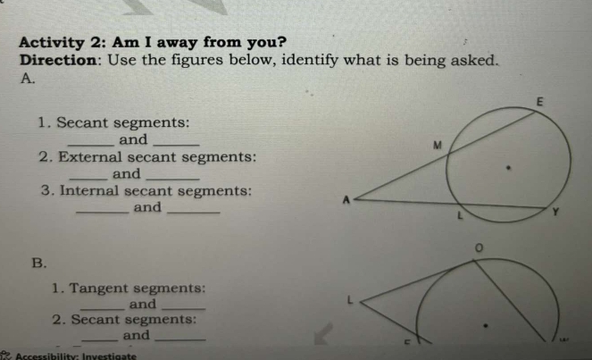 Activity 2: Am I away from you? 
Direction: Use the figures below, identify what is being asked. 
A. 
1. Secant segments: 
_and_ 
2. External secant segments: 
_and_ 
3. Internal secant segments: 
_and _ 
B. 
1. Tangent segments: 
_and_ 
2. Secant segments: 
_and_ 
Accessibility: Investigate