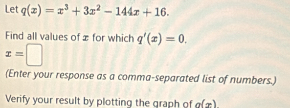 Let q(x)=x^3+3x^2-144x+16. 
Find all values of x for which q'(x)=0.
x=□
(Enter your response as a comma-separated list of numbers.) 
Verify your result by plotting the graph of g(x)