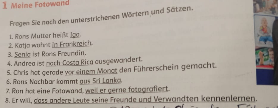 Meine Fotowand 
Fragen Sie nach den unterstrichenen Wörtern und Sätzen. 
1. Rons Mutter heißt Iga. 
2. Katja wohnt in Frankreich. 
3. Senia ist Rons Freundin. 
4. Andrea ist nach Costa Rica ausgewandert. 
5. Chris hat gerade vor einem Monat den Führerschein gemacht. 
6. Rons Nachbar kommt aus Sri Lanka. 
7. Ron hat eine Fotowand, weil er gerne fotografiert. 
8. Er will, dass andere Leute seine Freunde und Verwandten kennenlernen.