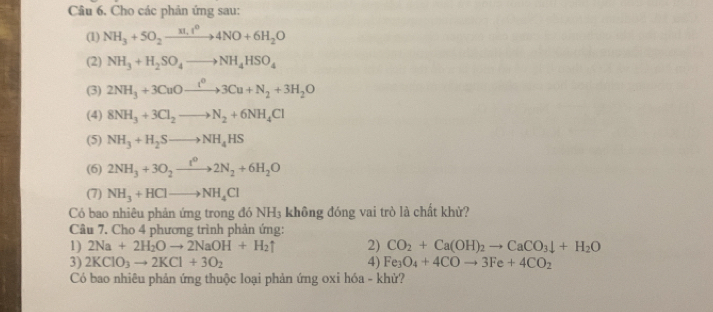 Câu 6, Cho các phản ứng sau: 
(1) NH_3+5O_2xrightarrow 31.1^04NO+6H_2O
(2) NH_3+H_2SO_4to NH_4HSO_4
(3) 2NH_3+3CuOto xlongequal I^03Cu+N_2+3H_2O
(4) 8NH_3+3Cl_2to N_2+6NH_4Cl
(5) NH_3+H_2Sto NH_4HS
(6) 2NH_3+3O_2xrightarrow t^02N_2+6H_2O
(7) NH_3+HClto NH_4Cl
Có bao nhiêu phản ứng trong đó NH_3 không đóng vai trò là chất khử? 
Câu 7. Cho 4 phương trình phản ứng: 
1) 2Na+2H_2Oto 2NaOH+H_2uparrow 2) CO_2+Ca(OH)_2to CaCO_3downarrow +H_2O
3) 2KClO_3to 2KCl+3O_2 4) Fe_3O_4+4COto 3Fe+4CO_2
Có bao nhiêu phản ứng thuộc loại phản ứng oxi hóa - khử?