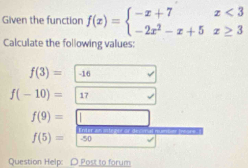 Given the function f(x)=beginarrayl -x+7x<3 -2x^2-x+5x≥ 3endarray.
Calculate the following values:
f(3)= -16
f(-10)= 17
f(9)=□
Enter an steger or decimal numbe
f(5)=-50
Question Help: D Post to forum