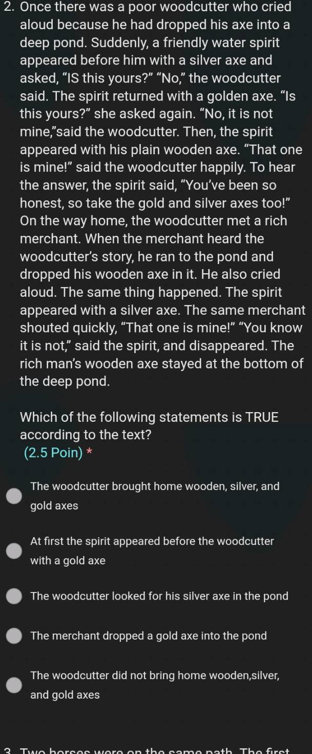 Once there was a poor woodcutter who cried
aloud because he had dropped his axe into a
deep pond. Suddenly, a friendly water spirit
appeared before him with a silver axe and
asked, “IS this yours?” “No,” the woodcutter
said. The spirit returned with a golden axe. “Is
this yours?” she asked again. “No, it is not
mine,"said the woodcutter. Then, the spirit
appeared with his plain wooden axe. “That one
is mine!" said the woodcutter happily. To hear
the answer, the spirit said, “You’ve been so
honest, so take the gold and silver axes too!”
On the way home, the woodcutter met a rich
merchant. When the merchant heard the
woodcutter’s story, he ran to the pond and
dropped his wooden axe in it. He also cried
aloud. The same thing happened. The spirit
appeared with a silver axe. The same merchant
shouted quickly, “That one is mine!” “You know
it is not," said the spirit, and disappeared. The
rich man's wooden axe stayed at the bottom of
the deep pond.
Which of the following statements is TRUE
according to the text?
(2.5 Poin) *
The woodcutter brought home wooden, silver, and
gold axes
At first the spirit appeared before the woodcutter
with a gold axe
The woodcutter looked for his silver axe in the pond
The merchant dropped a gold axe into the pond
The woodcutter did not bring home wooden,silver,
and gold axes