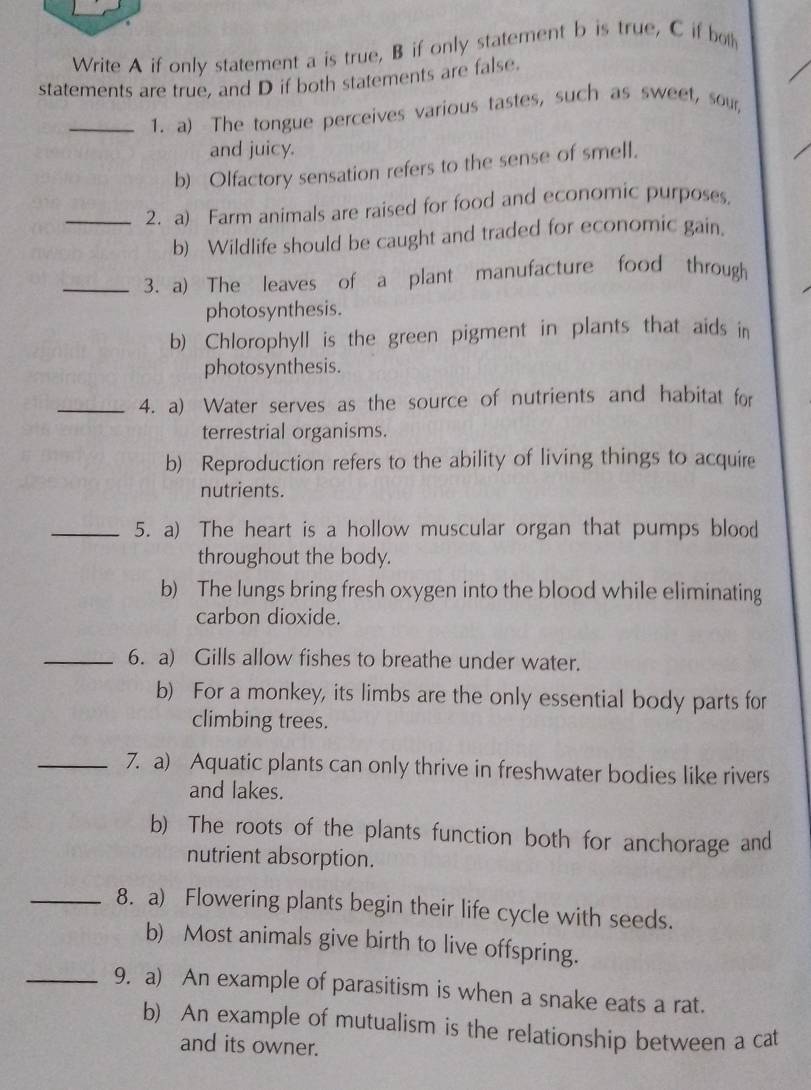 Write A if only statement a is true, B if only statement b is true, C if bo 
statements are true, and D if both statements are false. 
_1. a) The tongue perceives various tastes, such as sweet, sour, 
and juicy. 
b) Olfactory sensation refers to the sense of smell. 
_2. a) Farm animals are raised for food and economic purposes. 
b) Wildlife should be caught and traded for economic gain. 
_3. a) The leaves of a plant manufacture food through 
photosynthesis. 
b) Chlorophyll is the green pigment in plants that aids in 
photosynthesis. 
_4. a) Water serves as the source of nutrients and habitat for 
terrestrial organisms. 
b) Reproduction refers to the ability of living things to acquire 
nutrients. 
_5. a) The heart is a hollow muscular organ that pumps blood 
throughout the body. 
b) The lungs bring fresh oxygen into the blood while eliminating 
carbon dioxide. 
_6. a) Gills allow fishes to breathe under water. 
b) For a monkey, its limbs are the only essential body parts for 
climbing trees. 
_7. a) Aquatic plants can only thrive in freshwater bodies like rivers 
and lakes. 
b) The roots of the plants function both for anchorage and 
nutrient absorption. 
_8. a) Flowering plants begin their life cycle with seeds. 
b) Most animals give birth to live offspring. 
_9. a) An example of parasitism is when a snake eats a rat. 
b) An example of mutualism is the relationship between a cat 
and its owner.