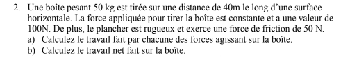 Une boîte pesant 50 kg est tirée sur une distance de 40m le long d’une surface 
horizontale. La force appliquée pour tirer la boîte est constante et a une valeur de
100N. De plus, le plancher est rugueux et exerce une force de friction de 50 N. 
a) Calculez le travail fait par chacune des forces agissant sur la boîte. 
b) Calculez le travail net fait sur la boîte.