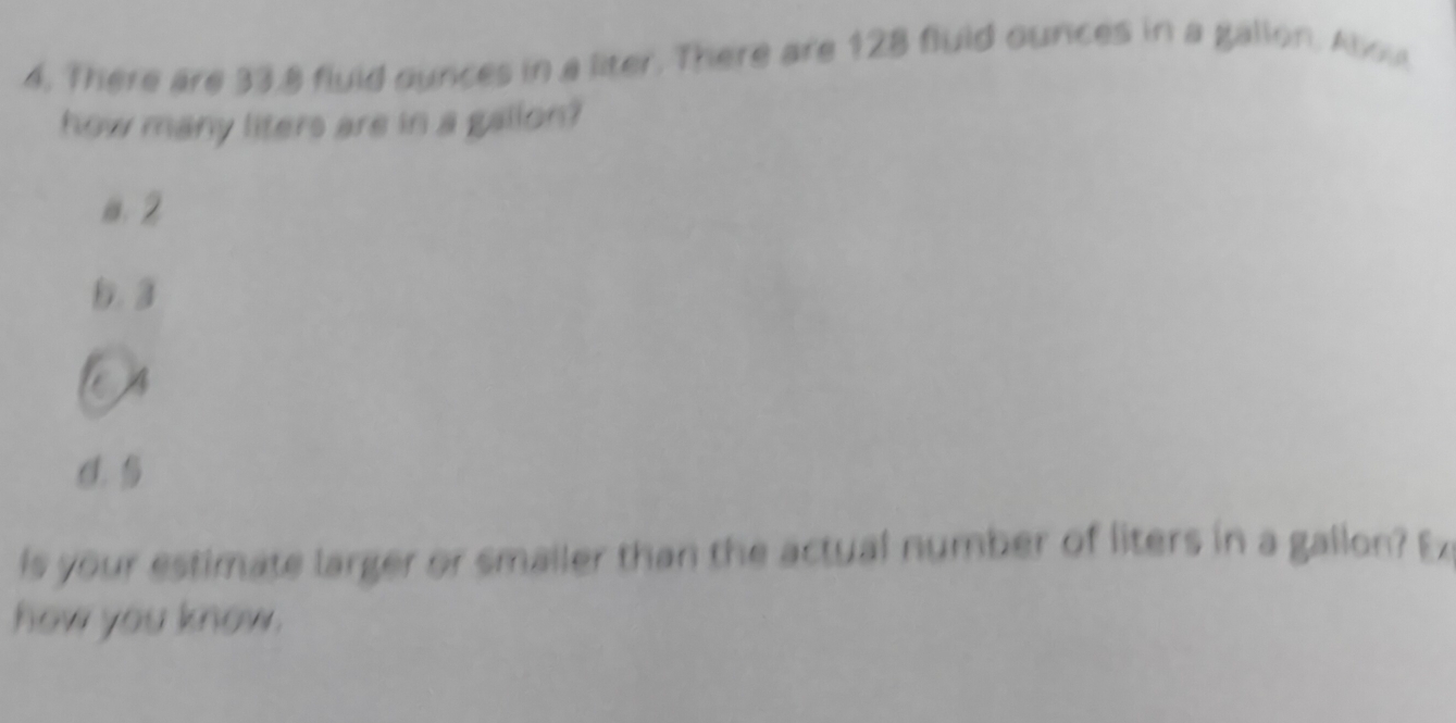 There are 33.8 fluld ounces in a liter. There are 128 fluld ounces in a gallon. Allou
how many liters are in a gallon?
a. 2
b. 3
C. 
is your estimate larger or smailer than the actual number of liters in a gallon? Ex
how you know .