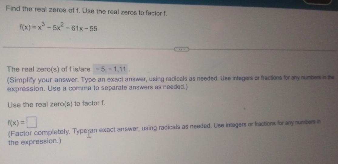 Find the real zeros of f. Use the real zeros to factor f.
f(x)=x^3-5x^2-61x-55
The real zero(s) of f is/are - 5, - 1, 11. 
(Simplify your answer. Type an exact answer, using radicals as needed. Use integers or fractions for any numbers in the 
expression. Use a comma to separate answers as needed.) 
Use the real zero(s) to factor f.
f(x)=□
(Factor completely. Type an exact answer, using radicals as needed. Use integers or fractions for any numbers in 
the expression.)