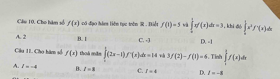 Cho hàm số f(x) có đạo hàm liên tục trên R. Biết f(1)=5 và ∈tlimits _0^(1xf(x)dx=3 , khi đó ∈tlimits _0^1x^2)f'(x)dx
A. 2 B. 1 C. -3 D. -1
Câu 11. Cho hàm số f(x) thoả mãn ∈tlimits _1^2(2x-1)f'(x)dx=14 và 3f(2)-f(1)=6. Tính ∈tlimits _1^2f(x)dx
A. I=-4
B. I=8
C. I=4
D. I=-8