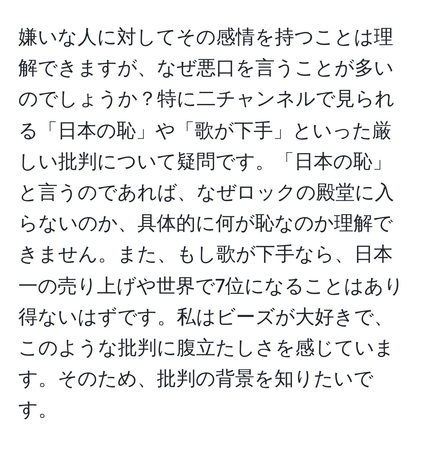 嫌いな人に対してその感情を持つことは理解できますが、なぜ悪口を言うことが多いのでしょうか？特に二チャンネルで見られる「日本の恥」や「歌が下手」といった厳しい批判について疑問です。「日本の恥」と言うのであれば、なぜロックの殿堂に入らないのか、具体的に何が恥なのか理解できません。また、もし歌が下手なら、日本一の売り上げや世界で7位になることはあり得ないはずです。私はビーズが大好きで、このような批判に腹立たしさを感じています。そのため、批判の背景を知りたいです。