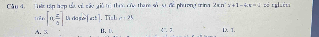 Biết tập hợp tất cả các giá trị thực của tham số m để phương trình 2sin^2x+1-4m=0 có nghiệm
trên [0; π /6 ] là đoạh [a;b]. Tính a+2b.
A. 3. B. 0. C. 2. D. 1.