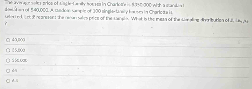 The average sales price of single-family houses in Charlotte is $350,000 with a standard
deviation of $40,000. A random sample of 100 single-family houses in Charlotte is
selected. Let x represent the mean sales price of the sample. What is the mean of the sampling distribution of x, l.e., μ £
?
40,000
35,000
350,000
64
6.4