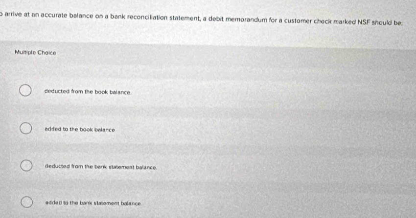 arrive at an accurate balance on a bank reconciliation statement, a debit memorandum for a customer check marked NSF should be:
Multiple Choice
deducted from the book balance.
added to the book balance
deducted from the bank statement balance.
added to the bank statement balance