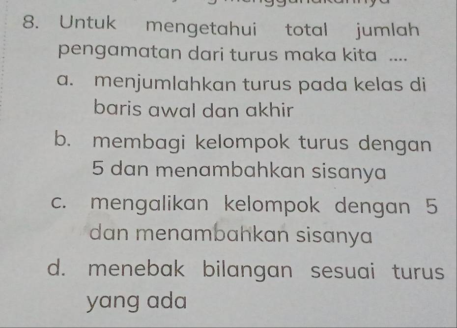 Untuk mengetahui total jumlah
pengamatan dari turus maka kita ....
a. menjumlahkan turus pada kelas di
baris awal dan akhir
b. membagi kelompok turus dengan
5 dan menambahkan sisanya
c. mengalikan kelompok dengan 5
dan menambahkan sisanya
d. menebak bilangan sesuai turus
yang ada