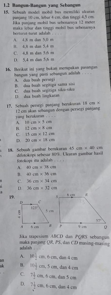 1.2 Bangun-Bangun yang Sebangun
15. Sebuah model mobil bus memiliki ukuran
panjang 10 cm, lebar 4 cm, dan tinggi 4,5 cm.
Jika panjang mobil bus sebenarnya 12 meter
maka lebar dan tinggi mobil bus sebenarnya
berturut-turut adalah . . . .
A. 4,8 m dan 5,0 m
B. 4,8 m dan 5,4 m
C. 4,8 m dan 5,6 m
D. 5,4 m dan 5,6 m
16. Berikut ini yang bukan merupakan pasangan
bangun yang pasti sebangun adalah . . . .
A. dua buah persegi
B. dua buah segitiga sama sisi
C. dua buah segitiga siku-siku
D. dua buah lingkaran
17. Sebuah persegi panjang berukuran 18 cn 1×
12 cm akan sebangun dengan persegi panjang
yang berukuran . . . .
A. 10cm* 5cm
B. 12cm* 8cm
C. 15cm* 12cm
D. 20cm* 18cm
18. Sebuah gambar berukuran 45cm* 40cm
difotokopi sebesar 80%. Ukuran gambar hasil
fotokopi itu adalah . . . .
A. 40cm* 38cm
B. 40cm* 36cm
n C. 36cm* 34cm
D. 36cm* 32cm
a
19. 
Jika trapesium ABCD dan PQRS sebangun
maka panjang QR, PS, dan CD masing-masing
adalah . . . .
A. 10 1/2 cm,6cm,dan4cm
an
ak B. 10 1/2 cm,5cm,dan4cm
C. 7 1/2 cm,6cm, , dan 5 cm
D. 7 1/2 cm,6cm. , dan 4 cm