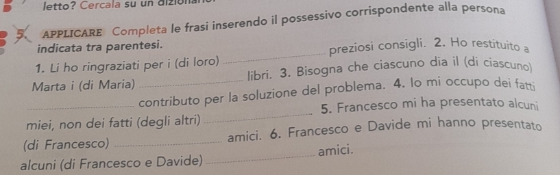 letto? Cercala su un dizión 
5 APPLICARE Completa le frasi inserendo il possessivo corrispondente alla persona 
_ 
indicata tra parentesi. preziosi consigli. 2. Ho restituito a 
1. Li ho ringraziati per i (di loro) 
Marta i (di Maria) _libri. 3. Bisogna che ciascuno dia il (di ciascuno) 
_ 
_contributo per la soluzione del problema. 4. lo mi occupo dei fatti 
5. Francesco mi ha presentato alcuni 
miei, non dei fatti (degli altri) 
(di Francesco) _amici. 6. Francesco e Davide mi hanno presentato 
alcuni (di Francesco e Davide) _amici.