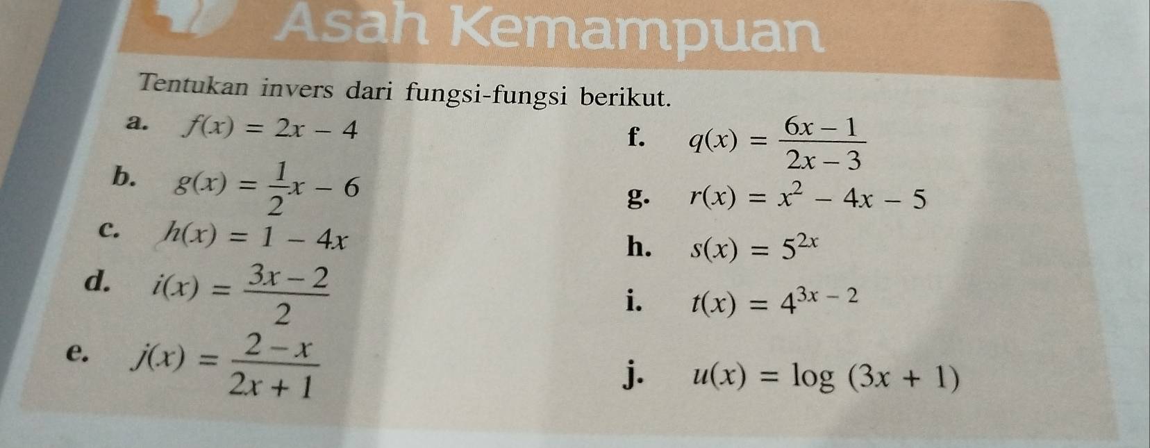 Asah Kemampuan 
Tentukan invers dari fungsi-fungsi berikut. 
a. f(x)=2x-4
f. q(x)= (6x-1)/2x-3 
b. g(x)= 1/2 x-6
g. r(x)=x^2-4x-5
C. h(x)=1-4x
h. s(x)=5^(2x)
d. i(x)= (3x-2)/2 
i. t(x)=4^(3x-2)
e. j(x)= (2-x)/2x+1 
j. u(x)=log (3x+1)