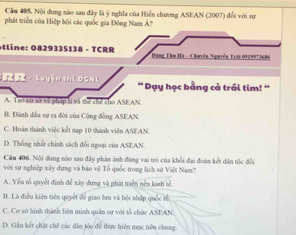 Nội dung nào sau đây là ý nghĩa của Hiến chương ASEAN (2007) đối với sự
phát triển của Hiệp hội các quốc gia Đông Nam Á?
tline: 0829335138 - TCRR Đăng Thu Hà - Chuyên Nguyễn Trải 0919973686
:R - Luyện thị DGNL 'Dạy học bằng cả trái tim! '
A. Tạo cơ sở về pháp lí và thể chế cho ASEAN.
B. Đánh dấu sự ra đời của Cộng đồng ASEAN.
C. Hoàn thành việc kết nạp 10 thành viên ASEAN.
D. Thống nhất chính sách đối ngoại của ASEAN.
Câu 406. Nội dung nào sau đây phán ánh đùng vai trò của khối đại đoàn kết dân tộc đối
với sự nghiệp xây dựng và báo vệ Tổ quốc trong lịch sử Việt Nam?
A. Yếu tố quyết định để xây dựng và phát triển nền kinh tế.
B. Là điều kiện tiên quyết để giao lưu và hội nhập quốc tế
C. Cơ sở hình thành liên minh quân sự với tổ chức ASEAN.
D. Gắn kết chặt chẽ các dân tộc để thực hiện mục tiêu chung.