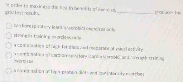 In order to maximize the health benefits of exercise, _produces the
greatest results.
cardiorespiratory (cardio/aerobic) exercises only
strength-training exercises only
a combination of high fat diets and moderate physical activity
a combination of cardiorespiratory (cardio/aerobic) and strength-training
exercises
a combination of high-protein diets and low intensity exercises