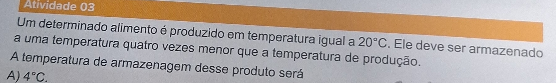 Atividade 03
Um determinado alimento é produzido em temperatura igual a 20°C. Ele deve ser armazenado
a uma temperatura quatro vezes menor que a temperatura de produção.
A temperatura de armazenagem desse produto será
A) 4°C.