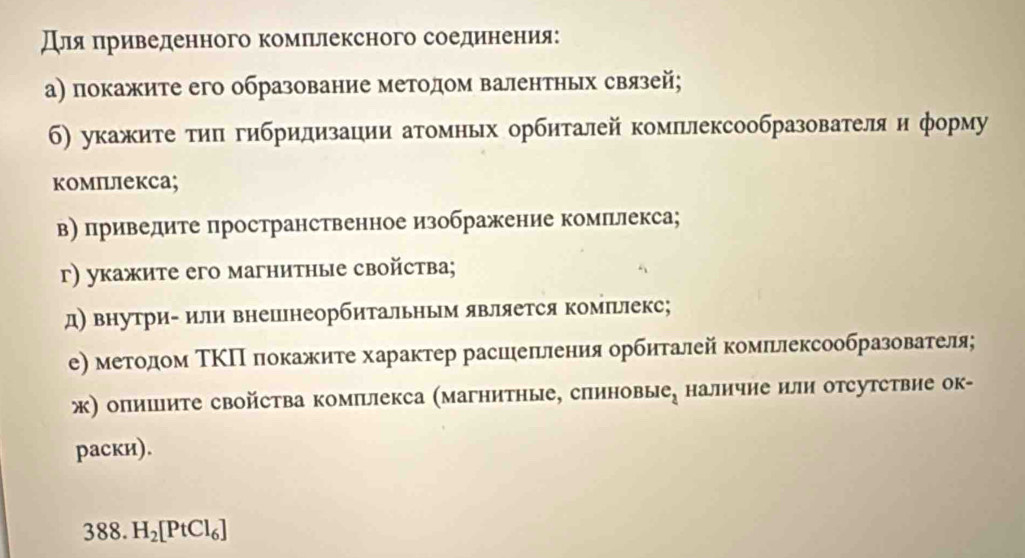 дляαπηриведенного комπрлексного соедиенения: 
а) покажите его образование методом валентньх связей; 
б) укажите τи гибридизации атомных орбиталей комплексообразователя и форму 
комплекса; 
в) приведите пространственное изображение комльлекса; 
г) укажите его магнитные свойства; 
д) внутри- или внешнеорбитальньм является комΙьіекс; 
е) методом ΤΚП локажиτе характер расиеπления орбηталей комπьлексообразователя; 
ж) опиите свойства комплекса (магнитные, спиновые, наличие или отсутствие ок- 
раски). 
388. H_2[PtCl_6]