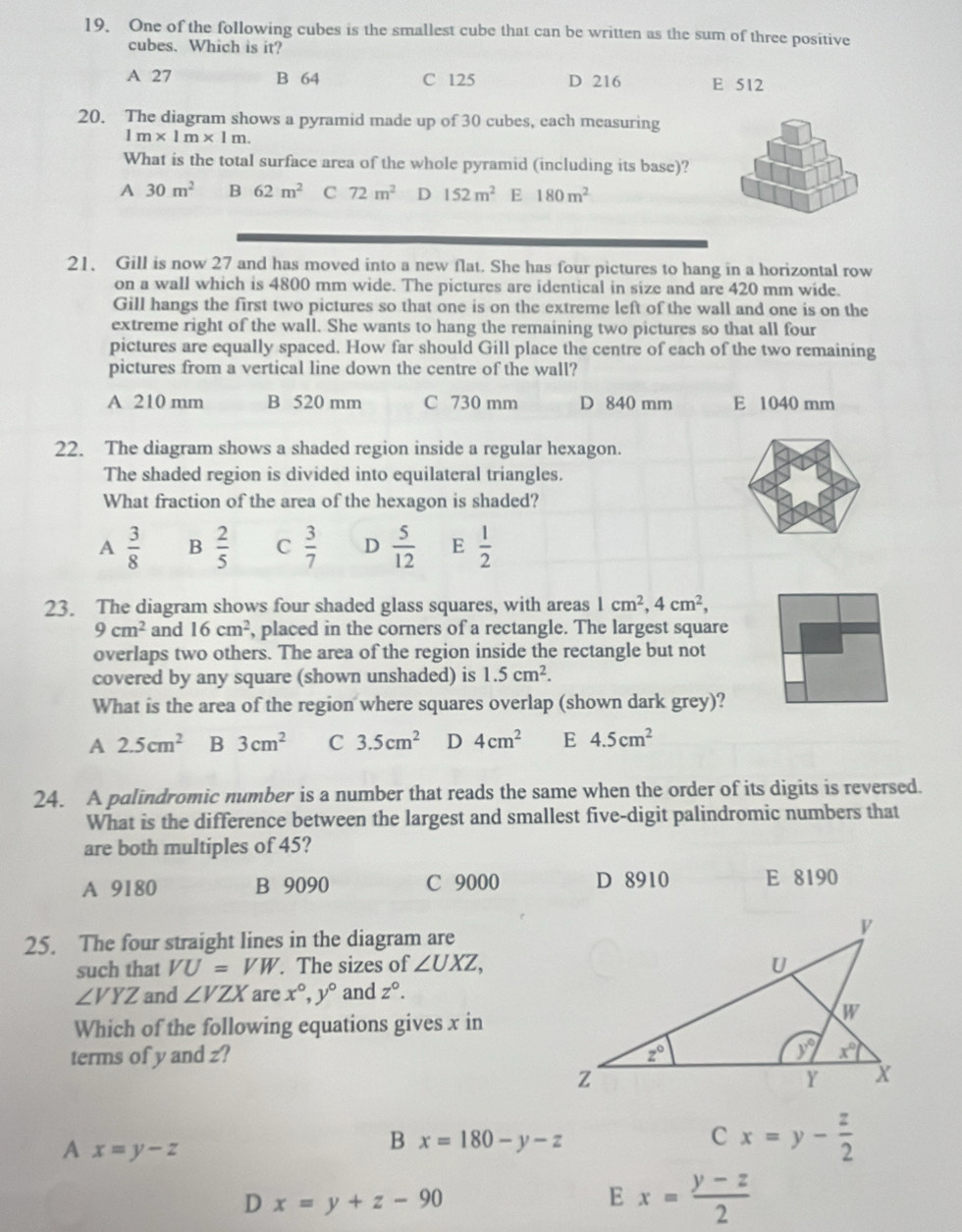 One of the following cubes is the smallest cube that can be written as the sum of three positive
cubes. Which is it?
A 27 B 64 C 125 D 216 E 512
20. The diagram shows a pyramid made up of 30 cubes, each measuring
1m* 1m* 1m.
What is the total surface area of the whole pyramid (including its base)?
A 30m^2 B 62m^2 C 72m^2 D 152m^2 E 180m^2
21、 Gill is now 27 and has moved into a new flat. She has four pictures to hang in a horizontal row
on a wall which is 4800 mm wide. The pictures are identical in size and are 420 mm wide.
Gill hangs the first two pictures so that one is on the extreme left of the wall and one is on the
extreme right of the wall. She wants to hang the remaining two pictures so that all four
pictures are equally spaced. How far should Gill place the centre of each of the two remaining
pictures from a vertical line down the centre of the wall?
A 210 mm B 520 mm C 730 mm D 840 mm E 1040 mm
22. The diagram shows a shaded region inside a regular hexagon.
The shaded region is divided into equilateral triangles.
What fraction of the area of the hexagon is shaded?
A  3/8  B  2/5  C  3/7  D  5/12  E  1/2 
23. The diagram shows four shaded glass squares, with areas 1cm^2,4cm^2,
9cm^2 and 16cm^2 , placed in the corners of a rectangle. The largest square
overlaps two others. The area of the region inside the rectangle but not
covered by any square (shown unshaded) is 1.5cm^2.
What is the area of the region where squares overlap (shown dark grey)?
A 2.5cm^2 B 3cm^2 C 3.5cm^2 D 4cm^2 E 4.5cm^2
24. A palindromic number is a number that reads the same when the order of its digits is reversed.
What is the difference between the largest and smallest five-digit palindromic numbers that
are both multiples of 45?
A 9180 B 9090 C 9000 D 8910 E 8190
25. The four straight lines in the diagram are
such that VU=VW. The sizes of ∠ UXZ,
∠ VYZ and ∠ VZX are x°,y° and z°.
Which of the following equations gives x in
terms of y and z? 
A x=y-z
B x=180-y-z
C x=y- z/2 
D x=y+z-90
E x= (y-z)/2 