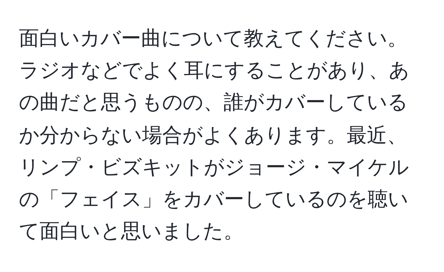 面白いカバー曲について教えてください。ラジオなどでよく耳にすることがあり、あの曲だと思うものの、誰がカバーしているか分からない場合がよくあります。最近、リンプ・ビズキットがジョージ・マイケルの「フェイス」をカバーしているのを聴いて面白いと思いました。