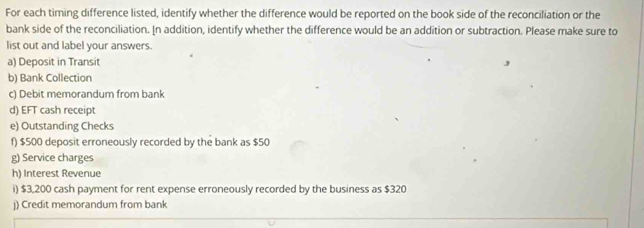 For each timing difference listed, identify whether the difference would be reported on the book side of the reconciliation or the 
bank side of the reconciliation. In addition, identify whether the difference would be an addition or subtraction. Please make sure to 
list out and label your answers. 
a) Deposit in Transit 
b) Bank Collection 
c) Debit memorandum from bank 
d) EFT cash receipt 
e) Outstanding Checks 
f) $500 deposit erroneously recorded by the bank as $50
g) Service charges 
h) Interest Revenue 
i) $3,200 cash payment for rent expense erroneously recorded by the business as $320
j) Credit memorandum from bank