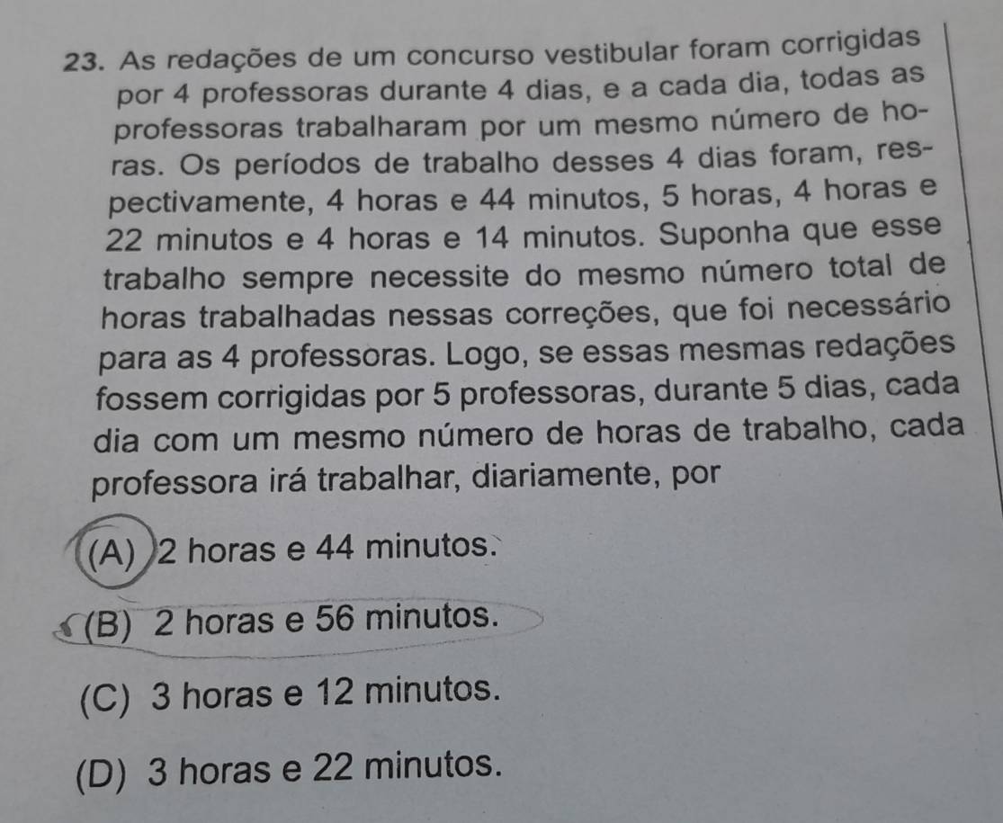 As redações de um concurso vestibular foram corrigidas
por 4 professoras durante 4 dias, e a cada dia, todas as
professoras trabalharam por um mesmo número de ho-
ras. Os períodos de trabalho desses 4 dias foram, res-
pectivamente, 4 horas e 44 minutos, 5 horas, 4 horas e
22 minutos e 4 horas e 14 minutos. Suponha que esse
trabalho sempre necessite do mesmo número total de
horas trabalhadas nessas correções, que foi necessário
para as 4 professoras. Logo, se essas mesmas redações
fossem corrigidas por 5 professoras, durante 5 dias, cada
dia com um mesmo número de horas de trabalho, cada
professora irá trabalhar, diariamente, por
(A) 2 horas e 44 minutos.
(B) 2 horas e 56 minutos.
(C) 3 horas e 12 minutos.
(D) 3 horas e 22 minutos.