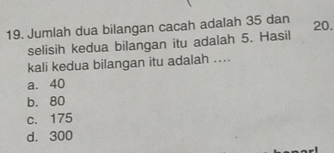 Jumlah dua bilangan cacah adalah 35 dan 20.
selisih kedua bilangan itu adalah 5. Hasil
kali kedua bilangan itu adalah ....
a. 40
b. 80
c. 175
d. 300